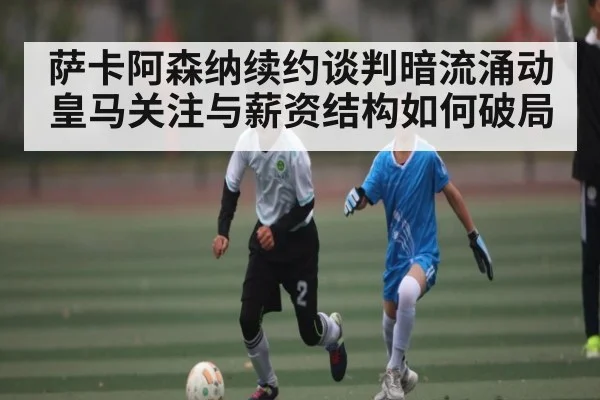 萨卡阿森纳续约谈判暗流涌动 皇马关注与薪资结构如何破局